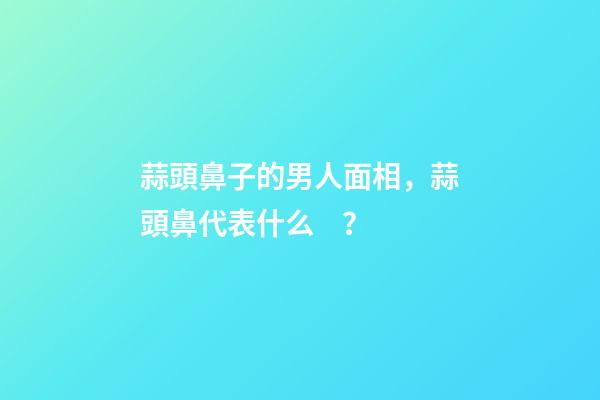 蒜頭鼻子的男人面相，蒜頭鼻代表什么？